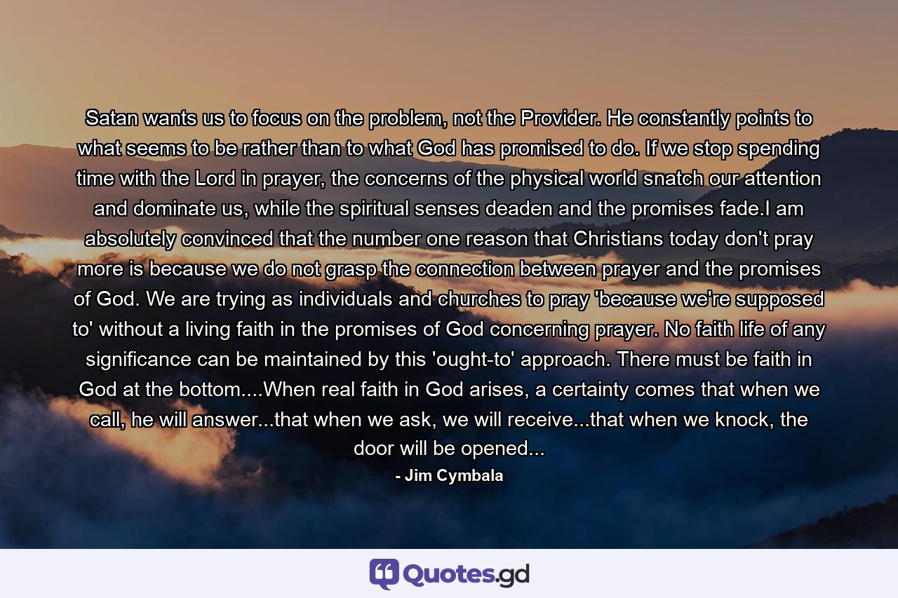 Satan wants us to focus on the problem, not the Provider. He constantly points to what seems to be rather than to what God has promised to do. If we stop spending time with the Lord in prayer, the concerns of the physical world snatch our attention and dominate us, while the spiritual senses deaden and the promises fade.I am absolutely convinced that the number one reason that Christians today don't pray more is because we do not grasp the connection between prayer and the promises of God. We are trying as individuals and churches to pray 'because we're supposed to' without a living faith in the promises of God concerning prayer. No faith life of any significance can be maintained by this 'ought-to' approach. There must be faith in God at the bottom....When real faith in God arises, a certainty comes that when we call, he will answer...that when we ask, we will receive...that when we knock, the door will be opened... - Quote by Jim Cymbala