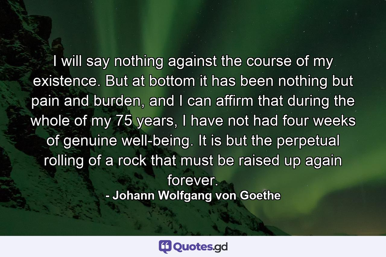 I will say nothing against the course of my existence. But at bottom it has been nothing but pain and burden, and I can affirm that during the whole of my 75 years, I have not had four weeks of genuine well-being. It is but the perpetual rolling of a rock that must be raised up again forever. - Quote by Johann Wolfgang von Goethe