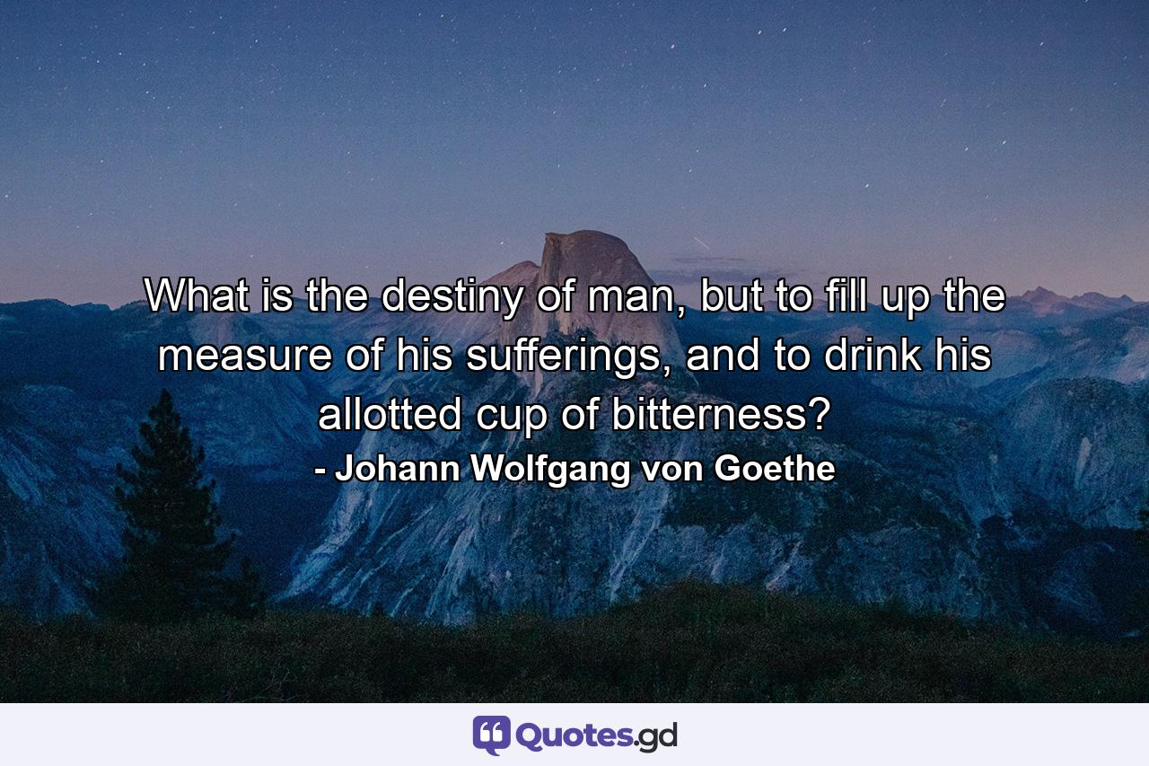 What is the destiny of man, but to fill up the measure of his sufferings, and to drink his allotted cup of bitterness? - Quote by Johann Wolfgang von Goethe