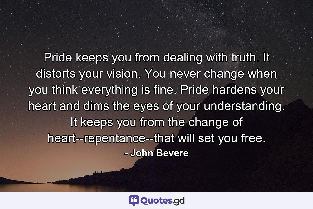 Pride keeps you from dealing with truth. It distorts your vision. You never change when you think everything is fine. Pride hardens your heart and dims the eyes of your understanding. It keeps you from the change of heart--repentance--that will set you free. - Quote by John Bevere