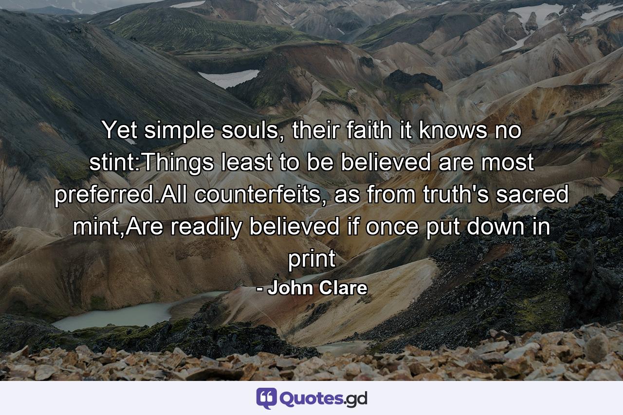 Yet simple souls, their faith it knows no stint:Things least to be believed are most preferred.All counterfeits, as from truth's sacred mint,Are readily believed if once put down in print - Quote by John Clare