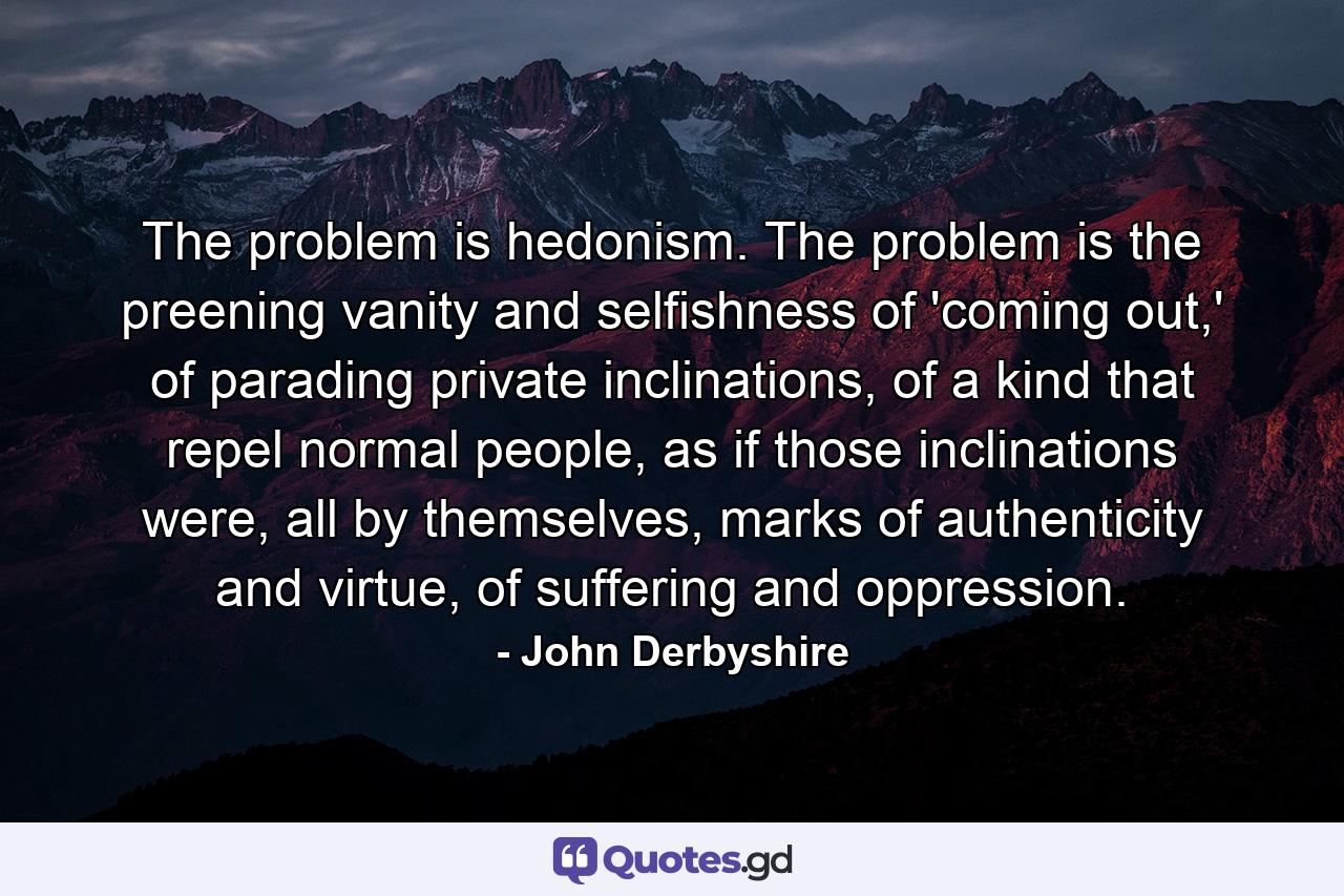 The problem is hedonism. The problem is the preening vanity and selfishness of 'coming out,' of parading private inclinations, of a kind that repel normal people, as if those inclinations were, all by themselves, marks of authenticity and virtue, of suffering and oppression. - Quote by John Derbyshire