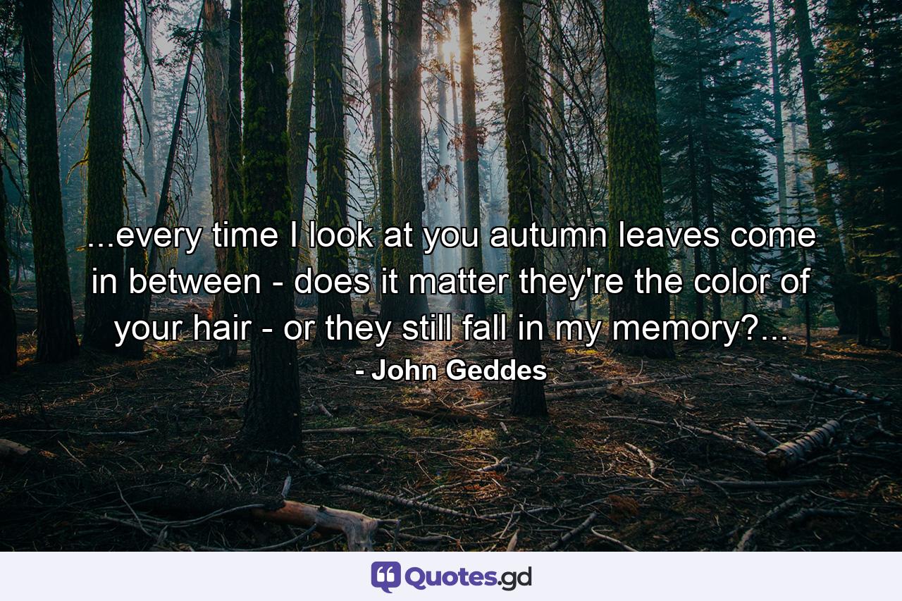 ...every time I look at you autumn leaves come in between - does it matter they're the color of your hair - or they still fall in my memory?... - Quote by John Geddes