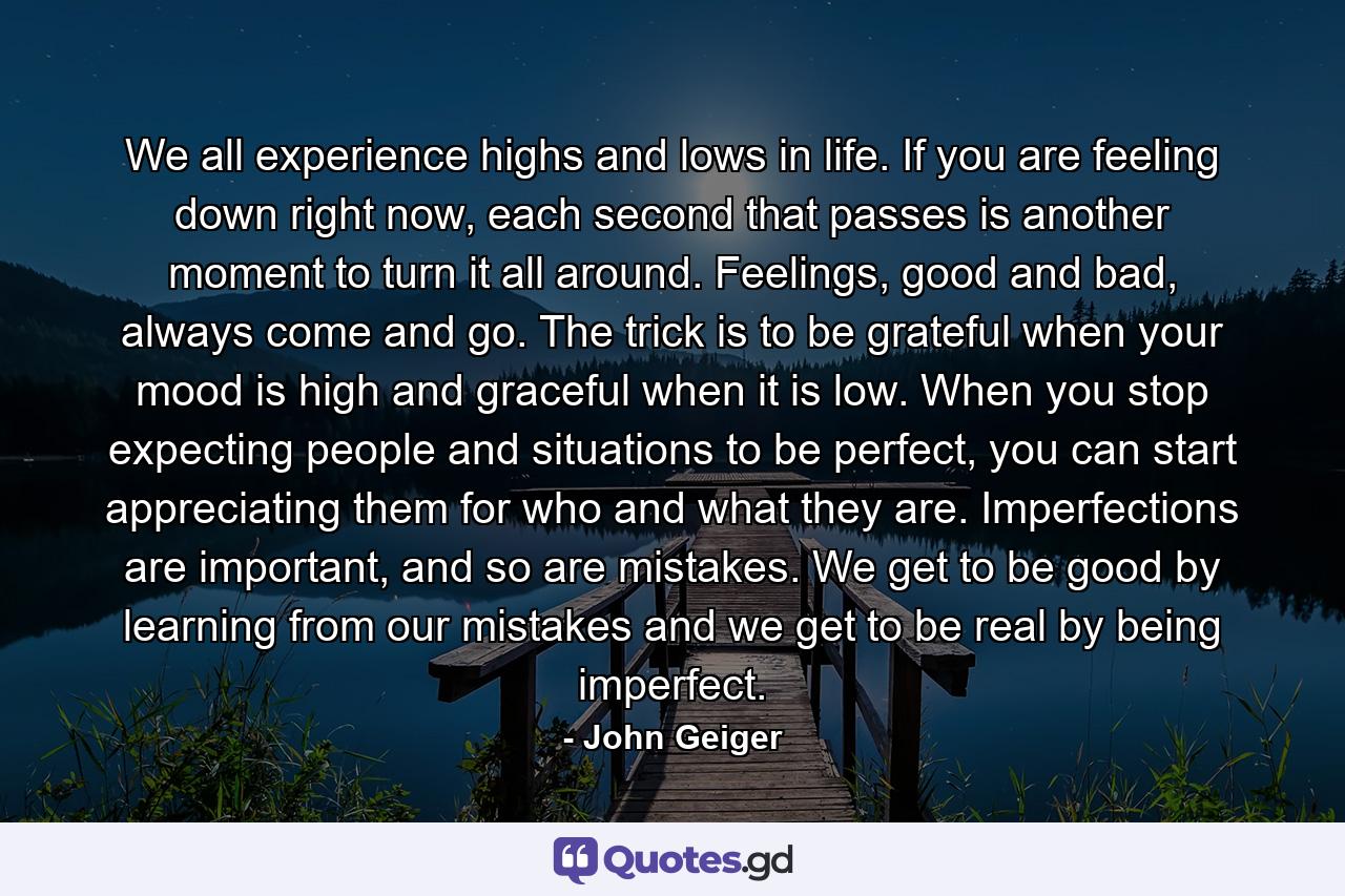 We all experience highs and lows in life. If you are feeling down right now, each second that passes is another moment to turn it all around. Feelings, good and bad, always come and go. The trick is to be grateful when your mood is high and graceful when it is low. When you stop expecting people and situations to be perfect, you can start appreciating them for who and what they are. Imperfections are important, and so are mistakes. We get to be good by learning from our mistakes and we get to be real by being imperfect. - Quote by John Geiger