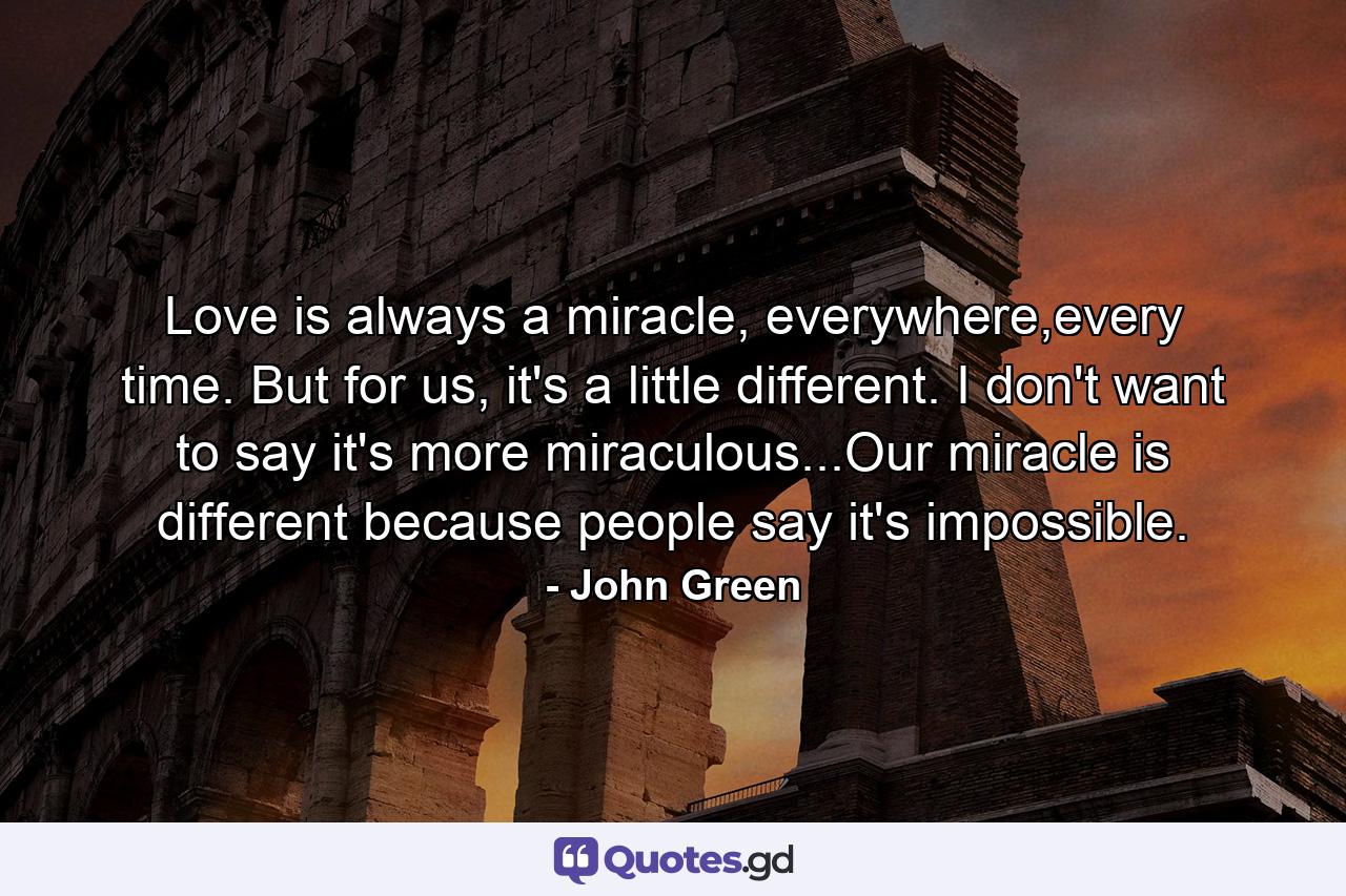 Love is always a miracle, everywhere,every time. But for us, it's a little different. I don't want to say it's more miraculous...Our miracle is different because people say it's impossible. - Quote by John Green