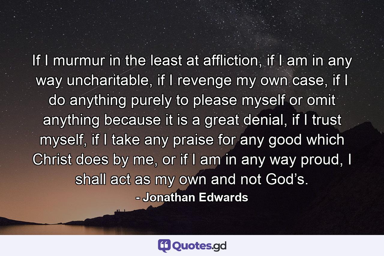 If I murmur in the least at affliction, if I am in any way uncharitable, if I revenge my own case, if I do anything purely to please myself or omit anything because it is a great denial, if I trust myself, if I take any praise for any good which Christ does by me, or if I am in any way proud, I shall act as my own and not God’s. - Quote by Jonathan Edwards