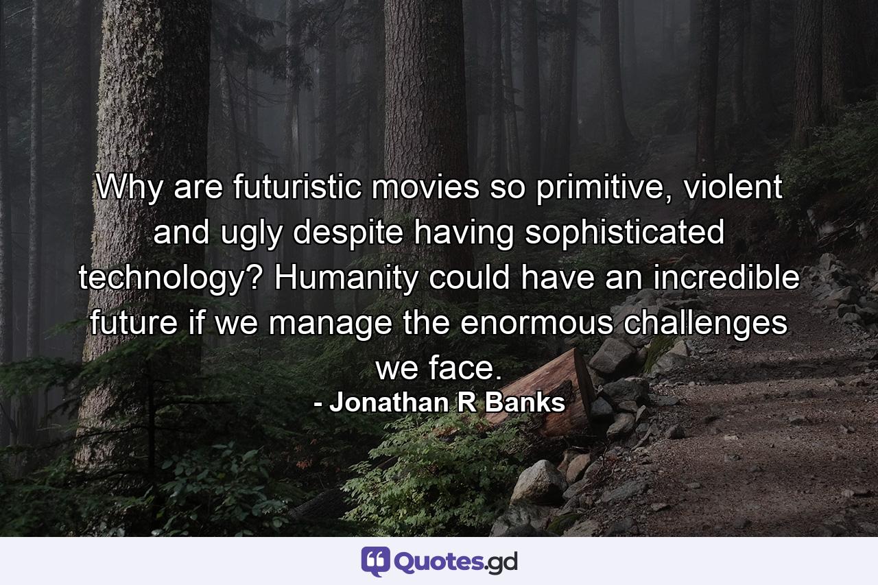 Why are futuristic movies so primitive, violent and ugly despite having sophisticated technology? Humanity could have an incredible future if we manage the enormous challenges we face. - Quote by Jonathan R Banks