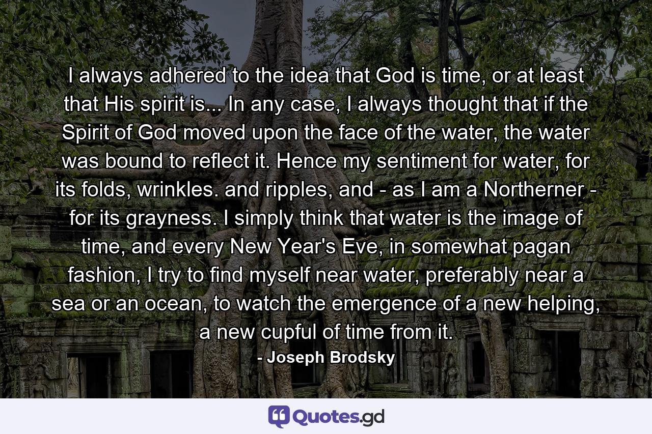 I always adhered to the idea that God is time, or at least that His spirit is... In any case, I always thought that if the Spirit of God moved upon the face of the water, the water was bound to reflect it. Hence my sentiment for water, for its folds, wrinkles. and ripples, and - as I am a Northerner - for its grayness. I simply think that water is the image of time, and every New Year's Eve, in somewhat pagan fashion, I try to find myself near water, preferably near a sea or an ocean, to watch the emergence of a new helping, a new cupful of time from it. - Quote by Joseph Brodsky