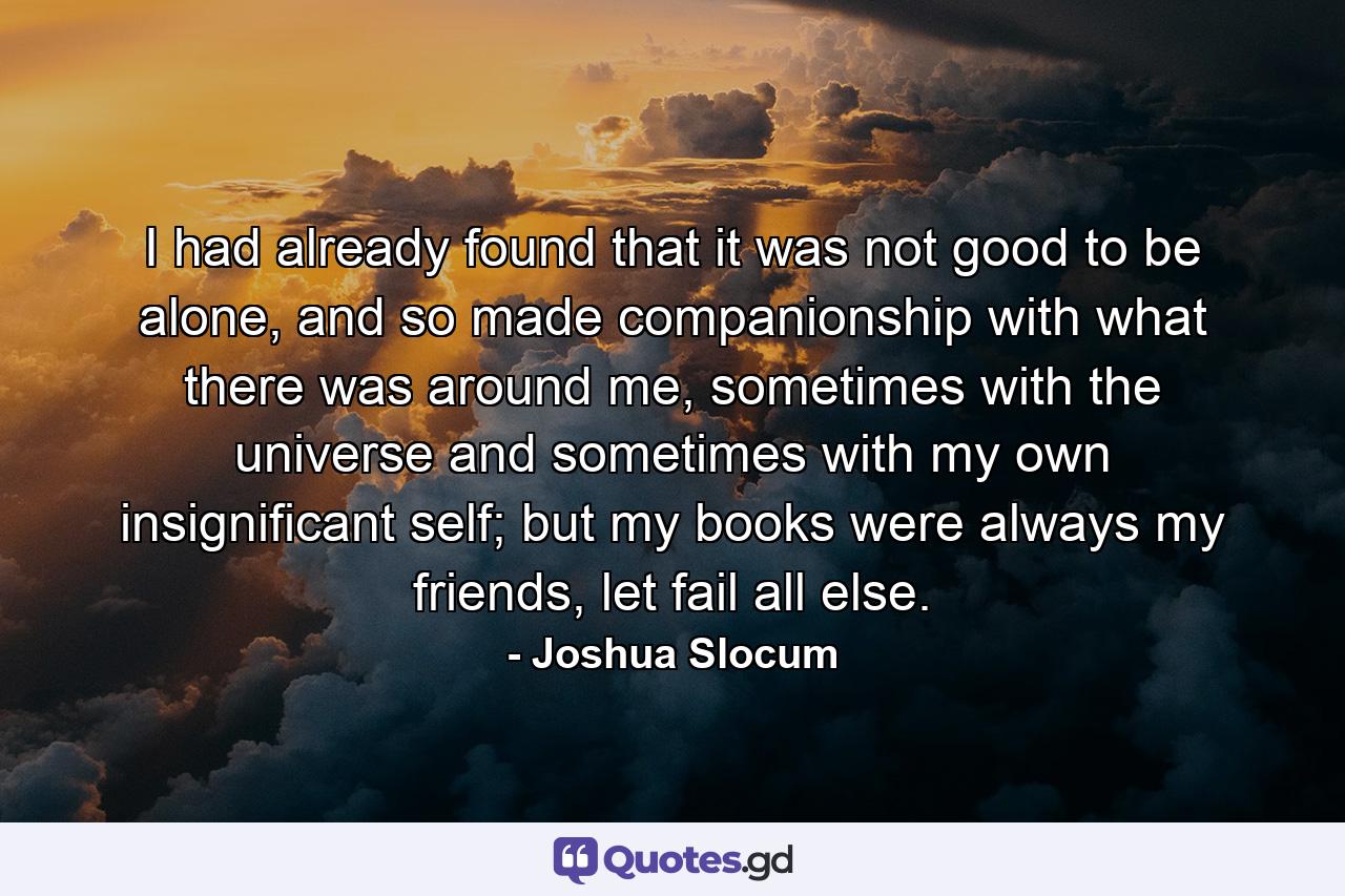 I had already found that it was not good to be alone, and so made companionship with what there was around me, sometimes with the universe and sometimes with my own insignificant self; but my books were always my friends, let fail all else. - Quote by Joshua Slocum