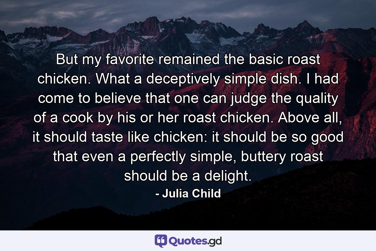 But my favorite remained the basic roast chicken. What a deceptively simple dish. I had come to believe that one can judge the quality of a cook by his or her roast chicken. Above all, it should taste like chicken: it should be so good that even a perfectly simple, buttery roast should be a delight. - Quote by Julia Child