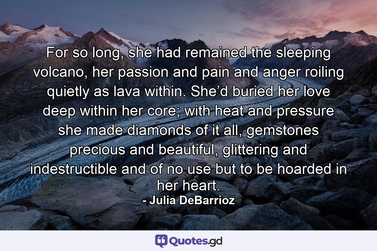 For so long, she had remained the sleeping volcano, her passion and pain and anger roiling quietly as lava within. She’d buried her love deep within her core; with heat and pressure she made diamonds of it all, gemstones precious and beautiful, glittering and indestructible and of no use but to be hoarded in her heart. - Quote by Julia DeBarrioz