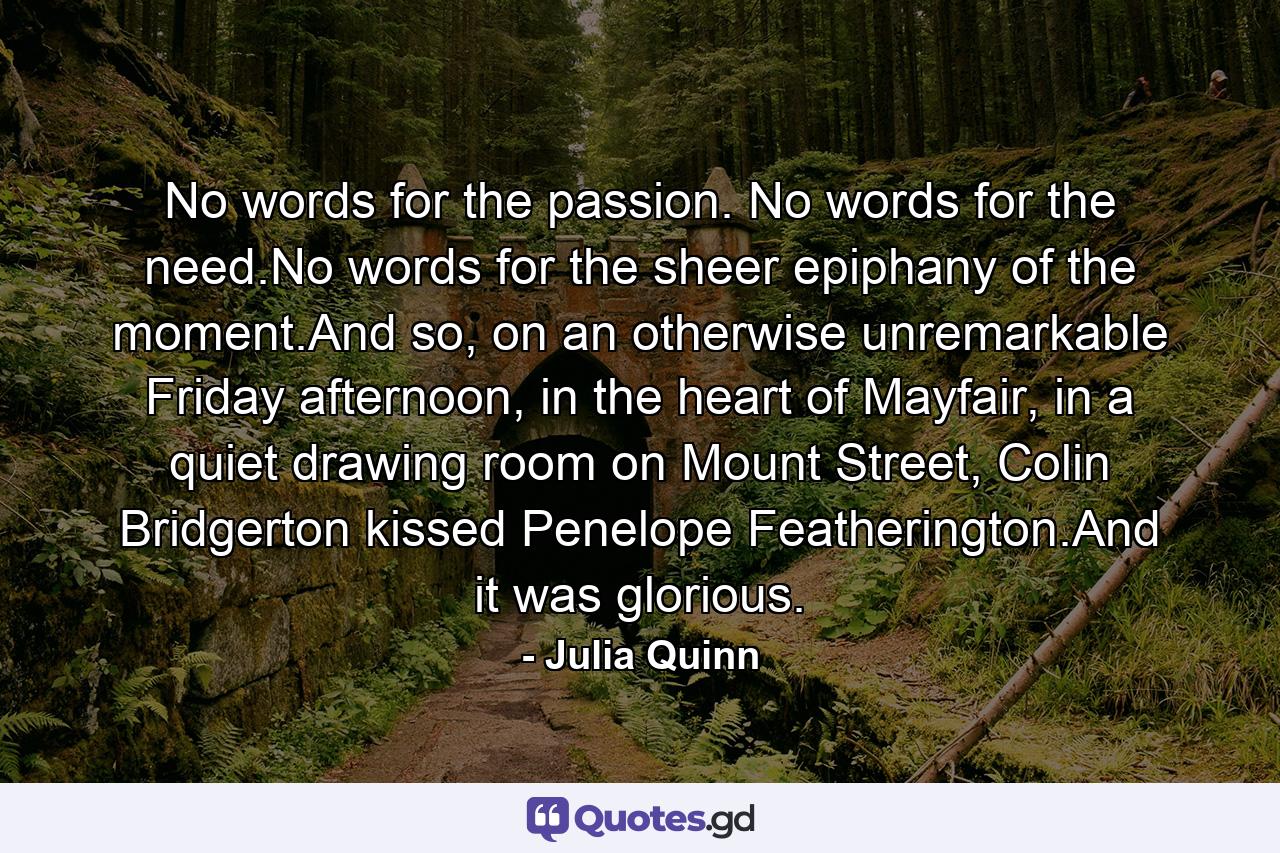 No words for the passion. No words for the need.No words for the sheer epiphany of the moment.And so, on an otherwise unremarkable Friday afternoon, in the heart of Mayfair, in a quiet drawing room on Mount Street, Colin Bridgerton kissed Penelope Featherington.And it was glorious. - Quote by Julia Quinn