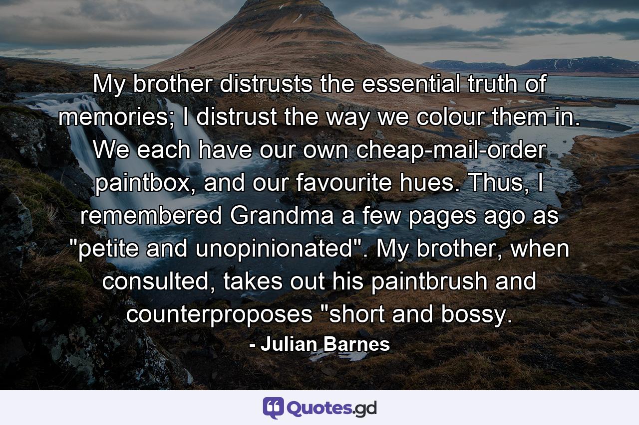 My brother distrusts the essential truth of memories; I distrust the way we colour them in. We each have our own cheap-mail-order paintbox, and our favourite hues. Thus, I remembered Grandma a few pages ago as 