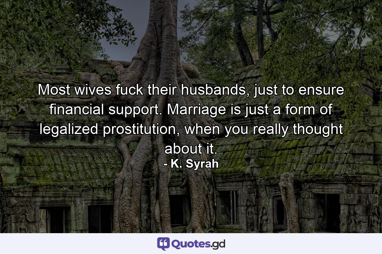 Most wives fuck their husbands, just to ensure financial support. Marriage is just a form of legalized prostitution, when you really thought about it. - Quote by K. Syrah