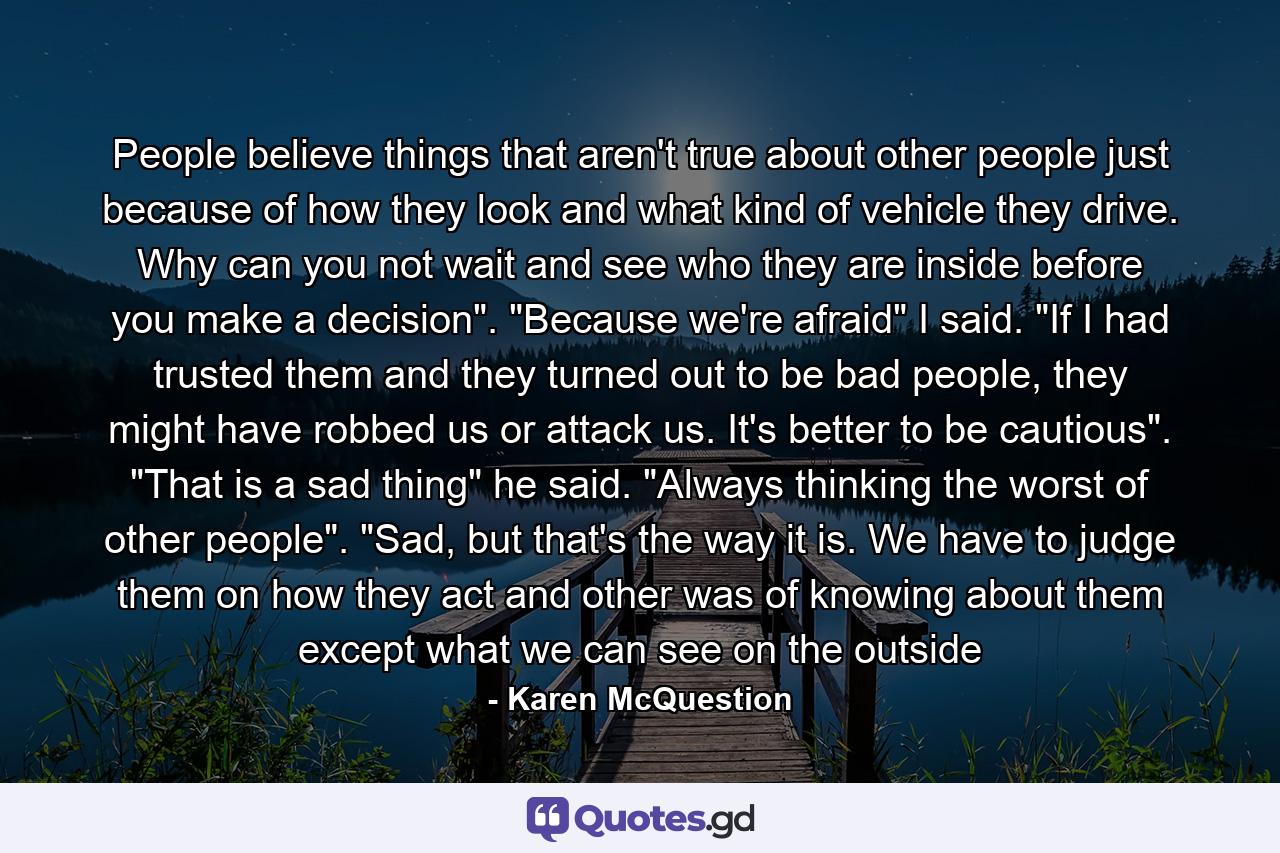 People believe things that aren't true about other people just because of how they look and what kind of vehicle they drive. Why can you not wait and see who they are inside before you make a decision