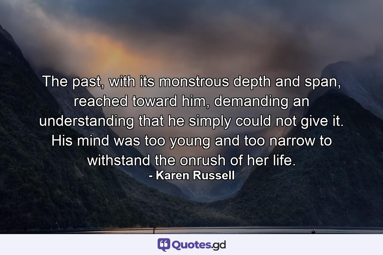 The past, with its monstrous depth and span, reached toward him, demanding an understanding that he simply could not give it. His mind was too young and too narrow to withstand the onrush of her life. - Quote by Karen Russell