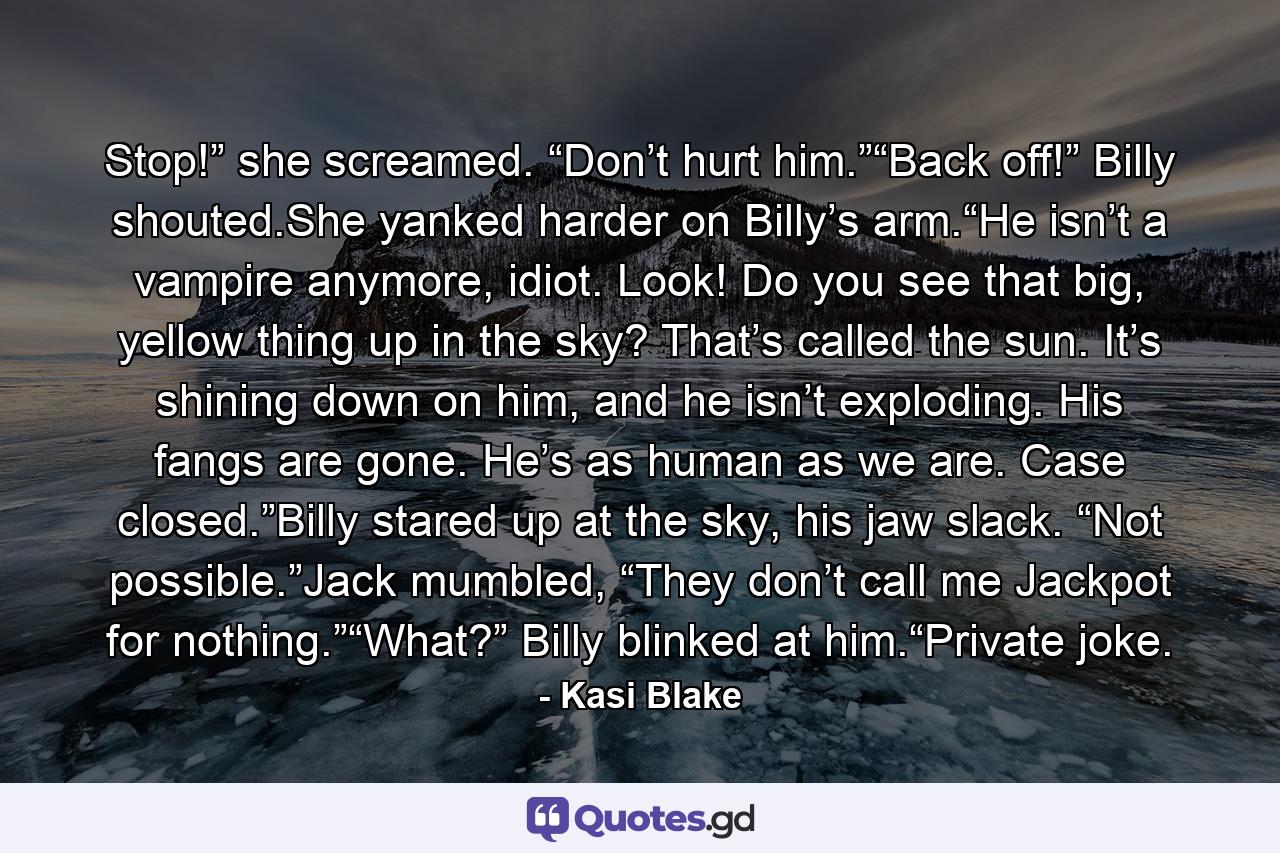 Stop!” she screamed. “Don’t hurt him.”“Back off!” Billy shouted.She yanked harder on Billy’s arm.“He isn’t a vampire anymore, idiot. Look! Do you see that big, yellow thing up in the sky? That’s called the sun. It’s shining down on him, and he isn’t exploding. His fangs are gone. He’s as human as we are. Case closed.”Billy stared up at the sky, his jaw slack. “Not possible.”Jack mumbled, “They don’t call me Jackpot for nothing.”“What?” Billy blinked at him.“Private joke. - Quote by Kasi Blake