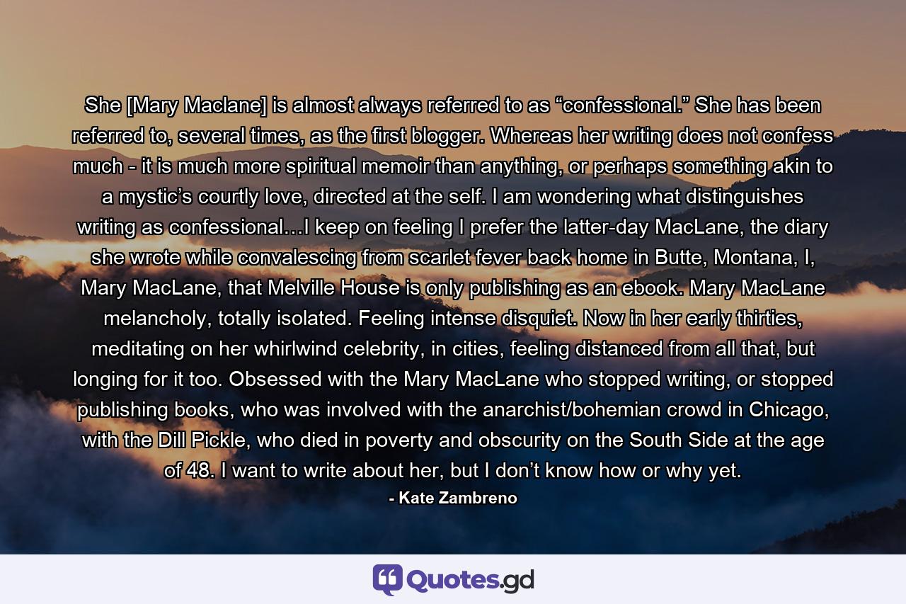 She [Mary Maclane] is almost always referred to as “confessional.” She has been referred to, several times, as the first blogger. Whereas her writing does not confess much - it is much more spiritual memoir than anything, or perhaps something akin to a mystic’s courtly love, directed at the self. I am wondering what distinguishes writing as confessional…I keep on feeling I prefer the latter-day MacLane, the diary she wrote while convalescing from scarlet fever back home in Butte, Montana, I, Mary MacLane, that Melville House is only publishing as an ebook. Mary MacLane melancholy, totally isolated. Feeling intense disquiet. Now in her early thirties, meditating on her whirlwind celebrity, in cities, feeling distanced from all that, but longing for it too. Obsessed with the Mary MacLane who stopped writing, or stopped publishing books, who was involved with the anarchist/bohemian crowd in Chicago, with the Dill Pickle, who died in poverty and obscurity on the South Side at the age of 48. I want to write about her, but I don’t know how or why yet. - Quote by Kate Zambreno