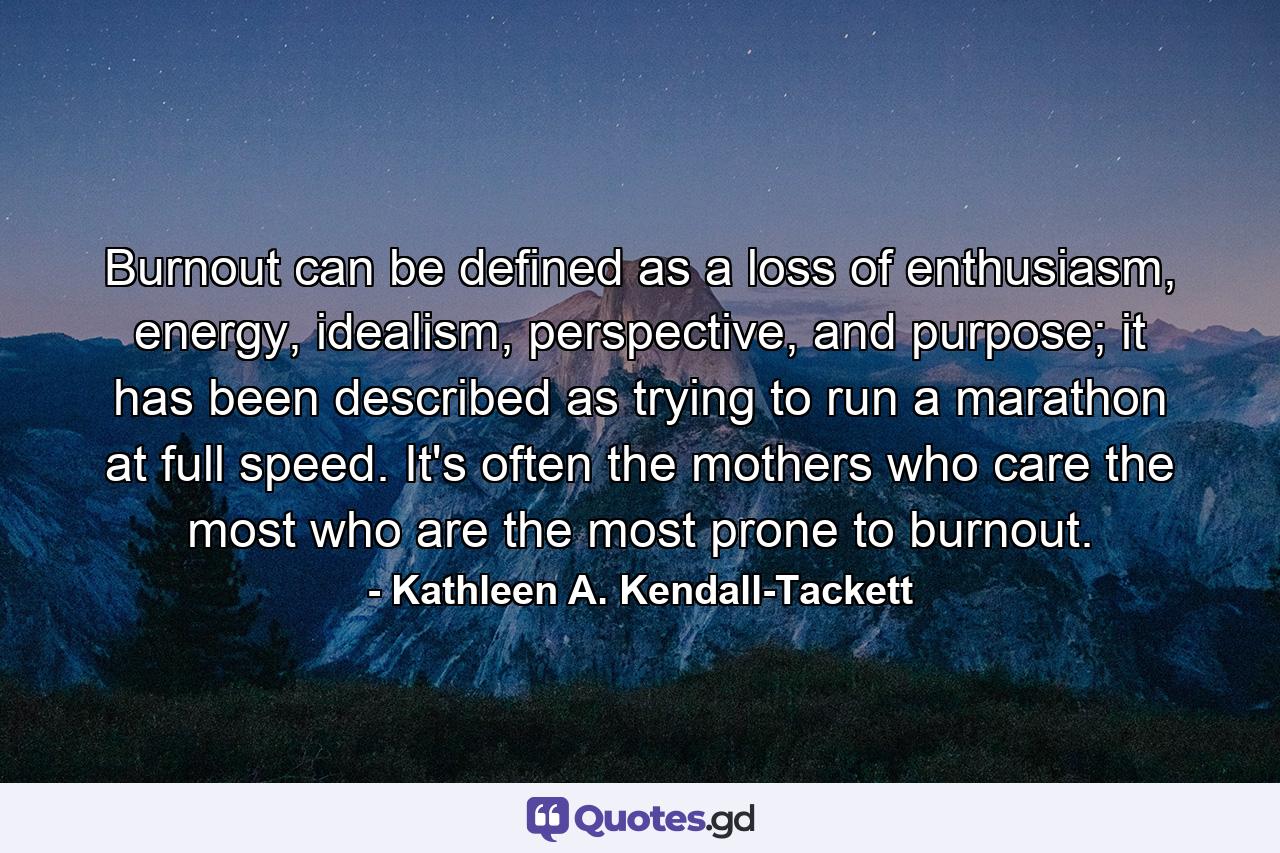 Burnout can be defined as a loss of enthusiasm, energy, idealism, perspective, and purpose; it has been described as trying to run a marathon at full speed. It's often the mothers who care the most who are the most prone to burnout. - Quote by Kathleen A. Kendall-Tackett