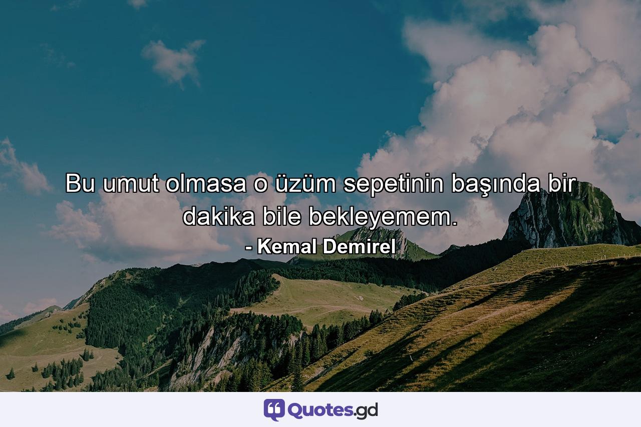 Bu umut olmasa o üzüm sepetinin başında bir dakika bile bekleyemem. - Quote by Kemal Demirel