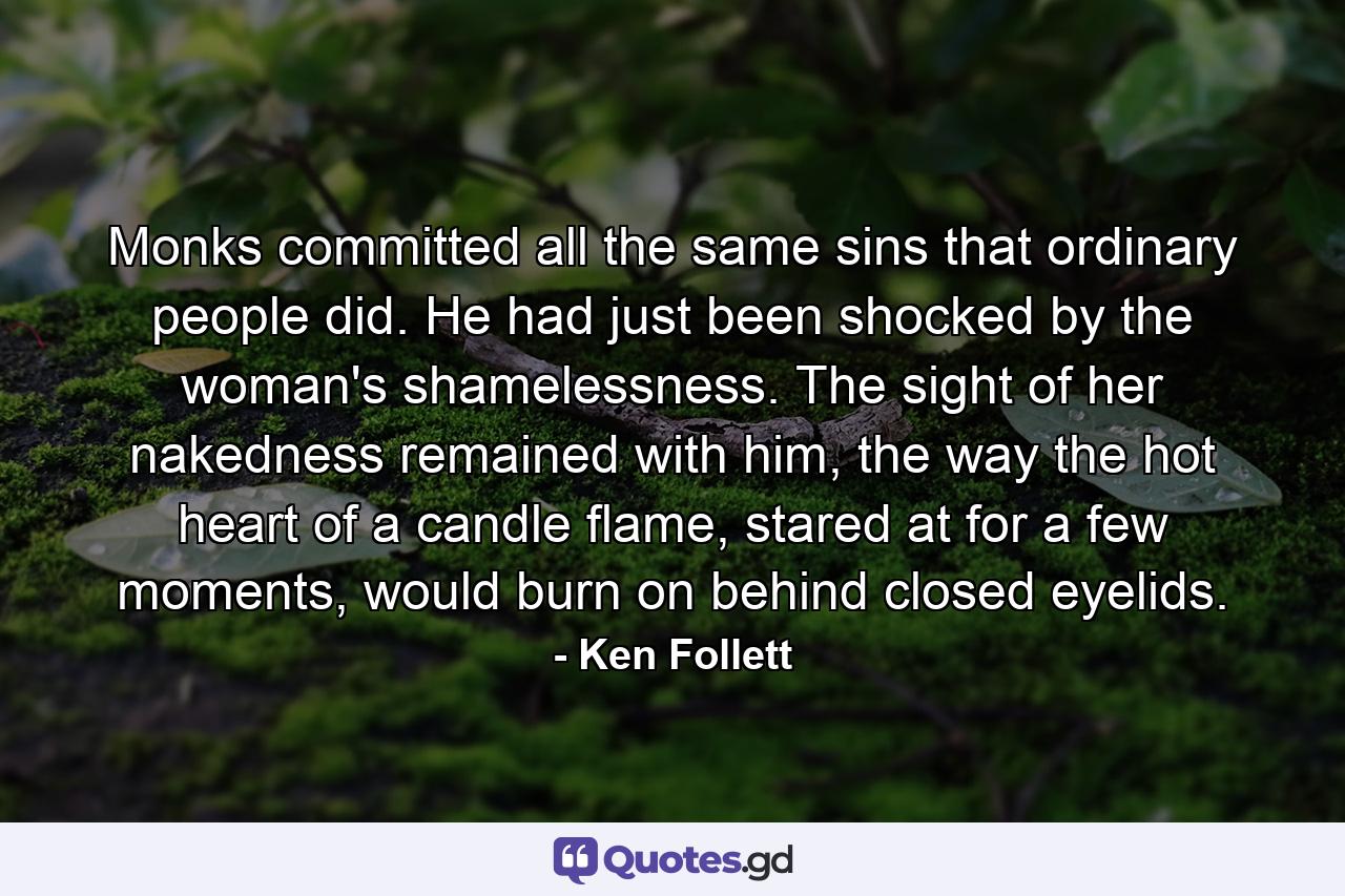 Monks committed all the same sins that ordinary people did. He had just been shocked by the woman's shamelessness. The sight of her nakedness remained with him, the way the hot heart of a candle flame, stared at for a few moments, would burn on behind closed eyelids. - Quote by Ken Follett