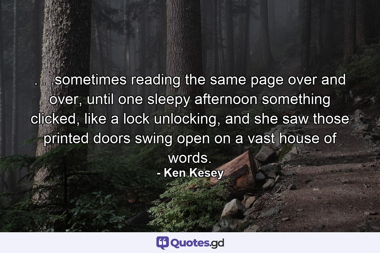 . . .sometimes reading the same page over and over, until one sleepy afternoon something clicked, like a lock unlocking, and she saw those printed doors swing open on a vast house of words. - Quote by Ken Kesey