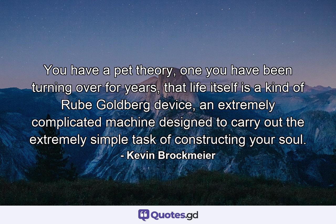 You have a pet theory, one you have been turning over for years, that life itself is a kind of Rube Goldberg device, an extremely complicated machine designed to carry out the extremely simple task of constructing your soul. - Quote by Kevin Brockmeier