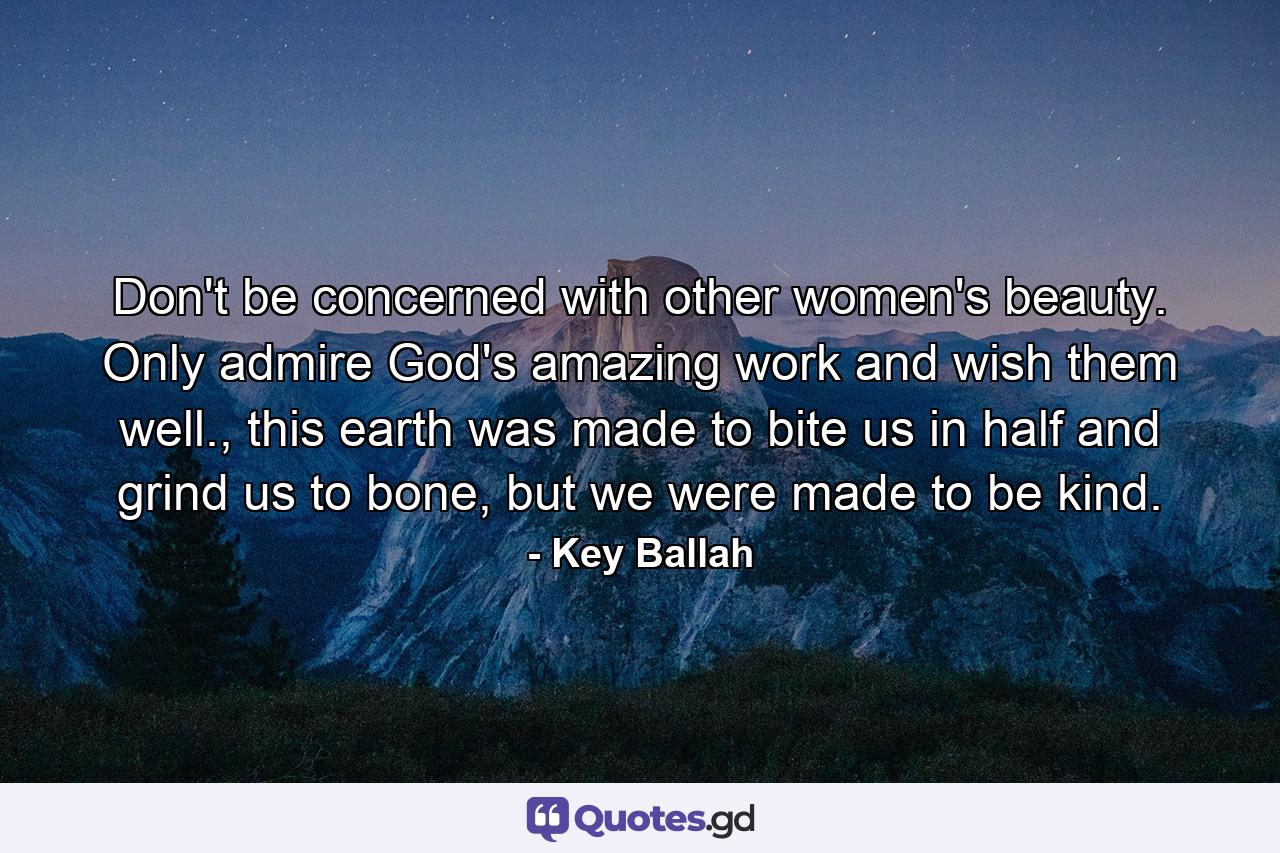 Don't be concerned with other women's beauty. Only admire God's amazing work and wish them well., this earth was made to bite us in half and grind us to bone, but we were made to be kind. - Quote by Key Ballah