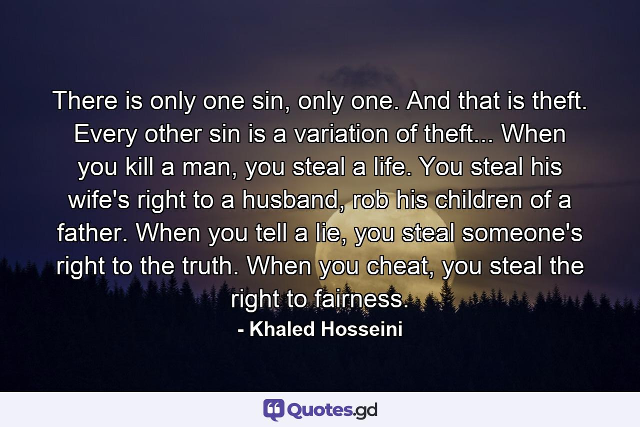 There is only one sin, only one. And that is theft. Every other sin is a variation of theft... When you kill a man, you steal a life. You steal his wife's right to a husband, rob his children of a father. When you tell a lie, you steal someone's right to the truth. When you cheat, you steal the right to fairness. - Quote by Khaled Hosseini