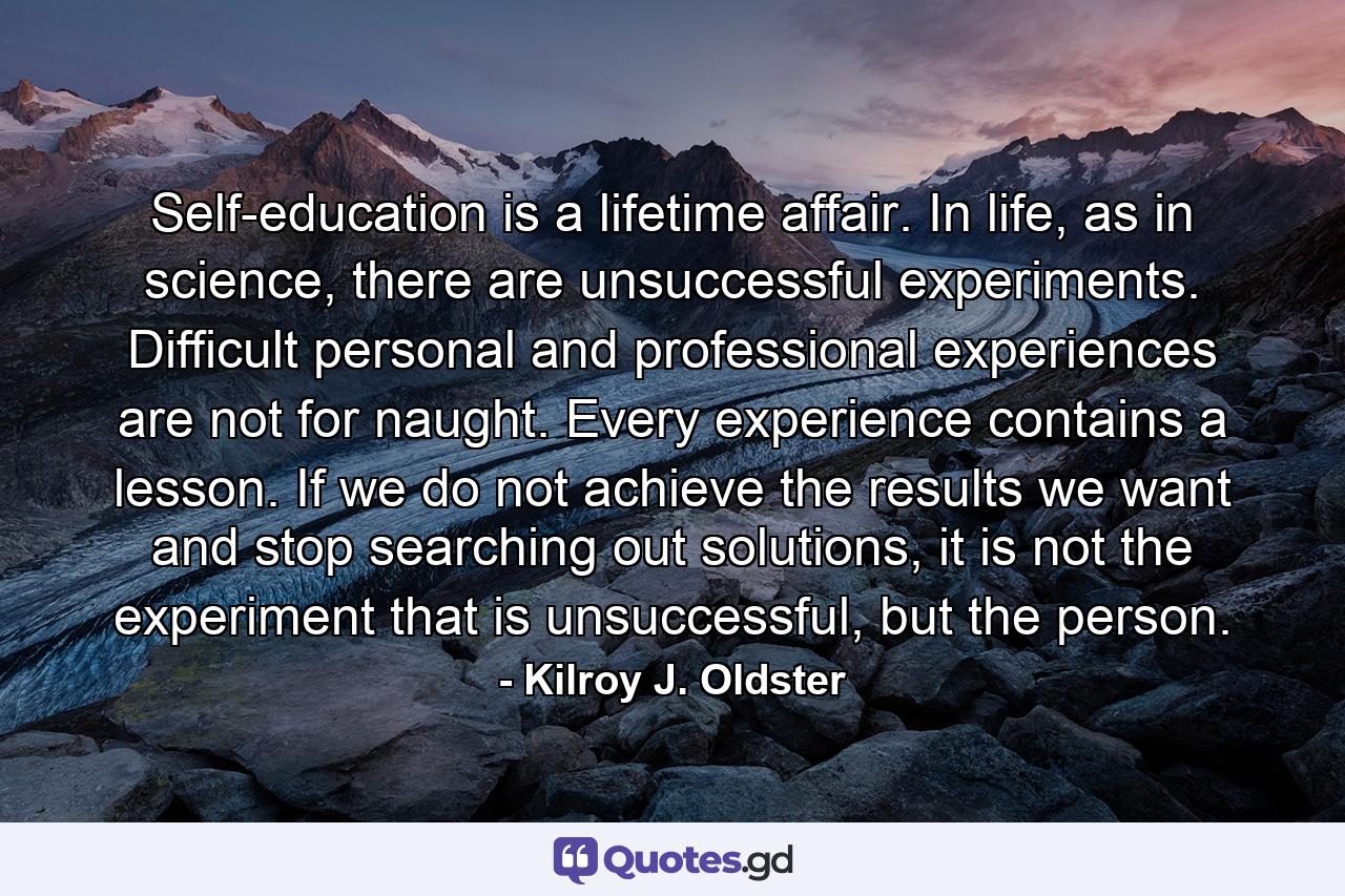 Self-education is a lifetime affair. In life, as in science, there are unsuccessful experiments. Difficult personal and professional experiences are not for naught. Every experience contains a lesson. If we do not achieve the results we want and stop searching out solutions, it is not the experiment that is unsuccessful, but the person. - Quote by Kilroy J. Oldster