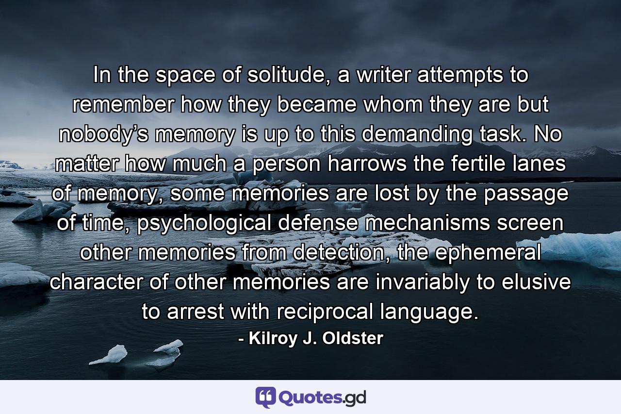 In the space of solitude, a writer attempts to remember how they became whom they are but nobody’s memory is up to this demanding task. No matter how much a person harrows the fertile lanes of memory, some memories are lost by the passage of time, psychological defense mechanisms screen other memories from detection, the ephemeral character of other memories are invariably to elusive to arrest with reciprocal language. - Quote by Kilroy J. Oldster