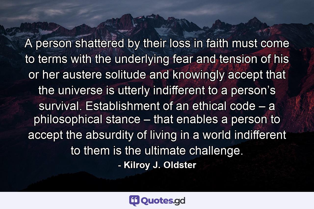 A person shattered by their loss in faith must come to terms with the underlying fear and tension of his or her austere solitude and knowingly accept that the universe is utterly indifferent to a person’s survival. Establishment of an ethical code – a philosophical stance – that enables a person to accept the absurdity of living in a world indifferent to them is the ultimate challenge. - Quote by Kilroy J. Oldster