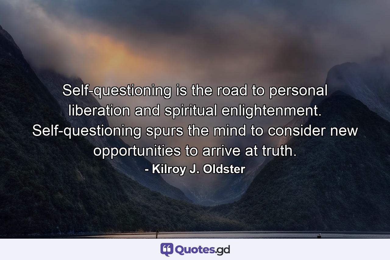 Self-questioning is the road to personal liberation and spiritual enlightenment. Self-questioning spurs the mind to consider new opportunities to arrive at truth. - Quote by Kilroy J. Oldster