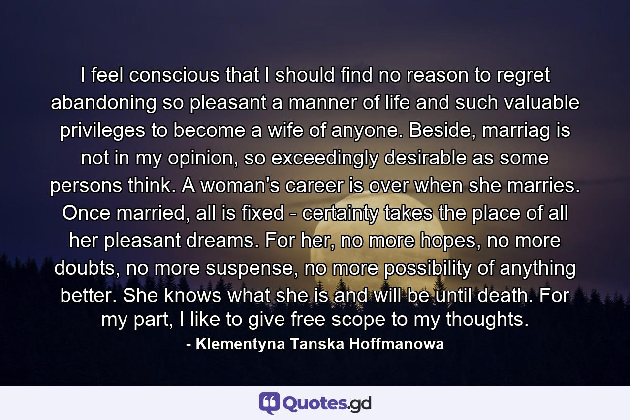 I feel conscious that I should find no reason to regret abandoning so pleasant a manner of life and such valuable privileges to become a wife of anyone. Beside, marriag is not in my opinion, so exceedingly desirable as some persons think. A woman's career is over when she marries. Once married, all is fixed - certainty takes the place of all her pleasant dreams. For her, no more hopes, no more doubts, no more suspense, no more possibility of anything better. She knows what she is and will be until death. For my part, I like to give free scope to my thoughts. - Quote by Klementyna Tanska Hoffmanowa