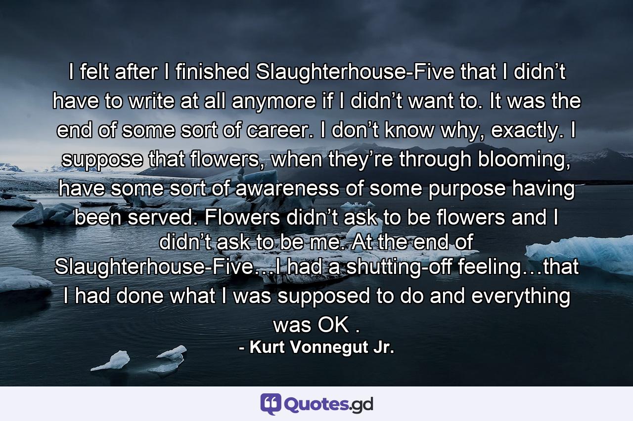 I felt after I finished Slaughterhouse-Five that I didn’t have to write at all anymore if I didn’t want to. It was the end of some sort of career. I don’t know why, exactly. I suppose that flowers, when they’re through blooming, have some sort of awareness of some purpose having been served. Flowers didn’t ask to be flowers and I didn’t ask to be me. At the end of Slaughterhouse-Five…I had a shutting-off feeling…that I had done what I was supposed to do and everything was OK . - Quote by Kurt Vonnegut Jr.