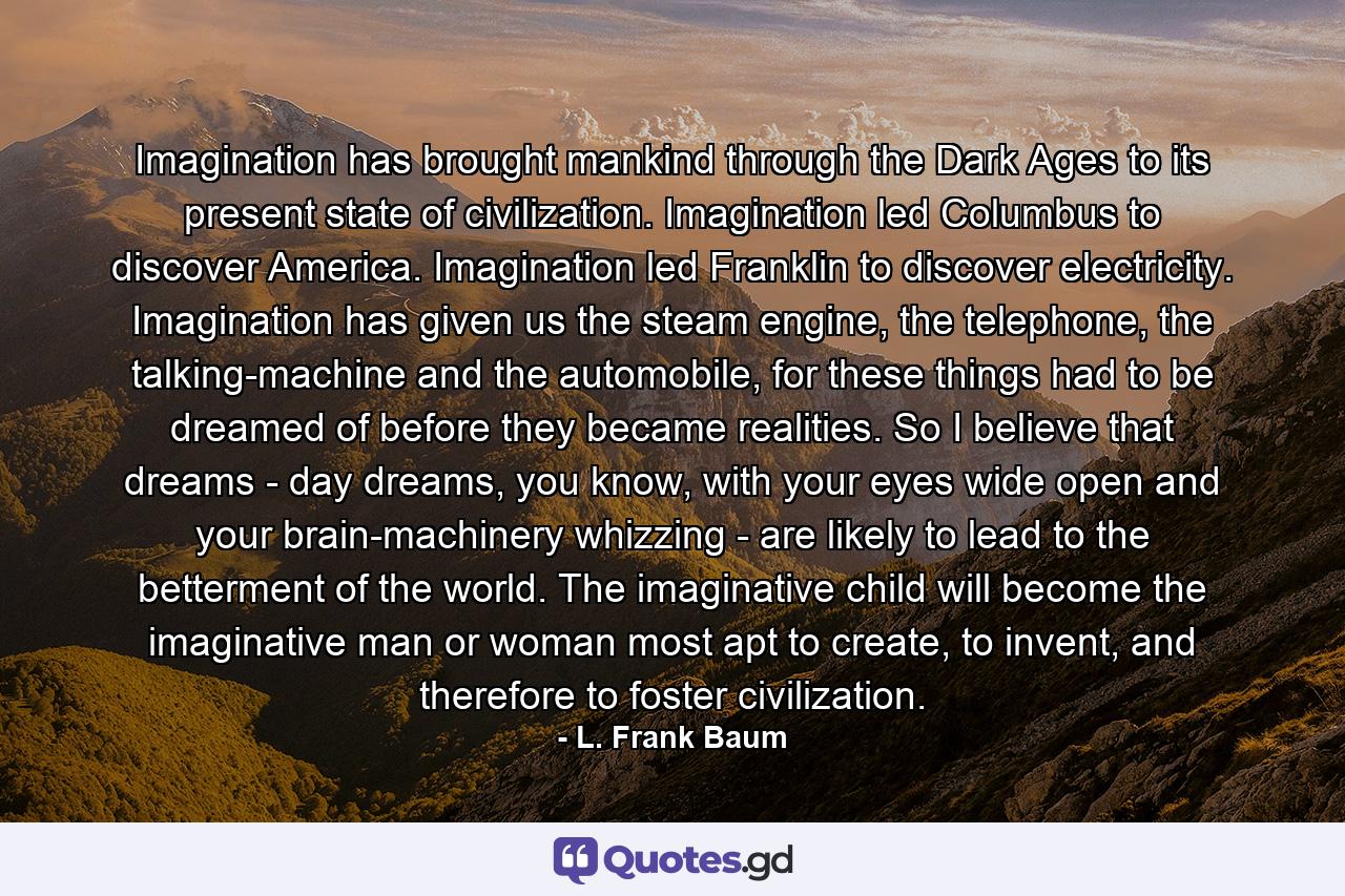 Imagination has brought mankind through the Dark Ages to its present state of civilization. Imagination led Columbus to discover America. Imagination led Franklin to discover electricity. Imagination has given us the steam engine, the telephone, the talking-machine and the automobile, for these things had to be dreamed of before they became realities. So I believe that dreams - day dreams, you know, with your eyes wide open and your brain-machinery whizzing - are likely to lead to the betterment of the world. The imaginative child will become the imaginative man or woman most apt to create, to invent, and therefore to foster civilization. - Quote by L. Frank Baum