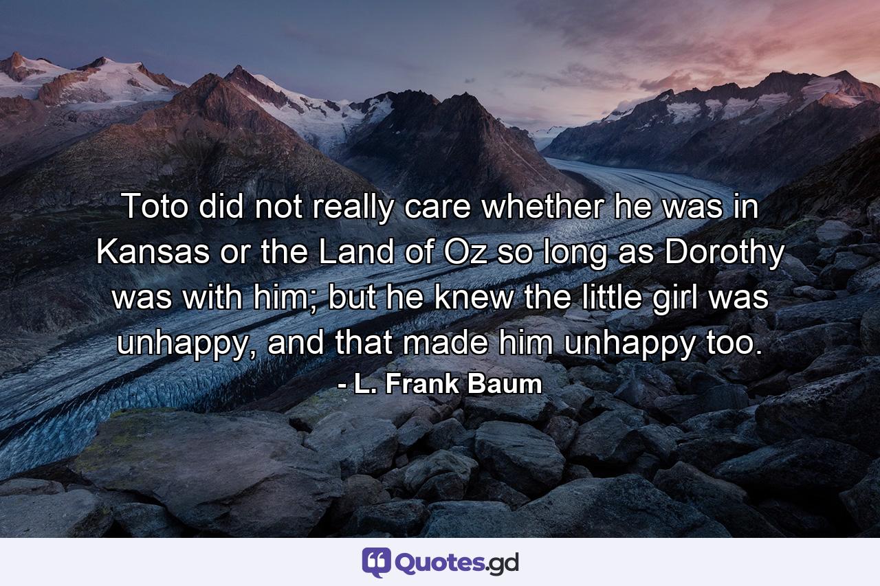 Toto did not really care whether he was in Kansas or the Land of Oz so long as Dorothy was with him; but he knew the little girl was unhappy, and that made him unhappy too. - Quote by L. Frank Baum