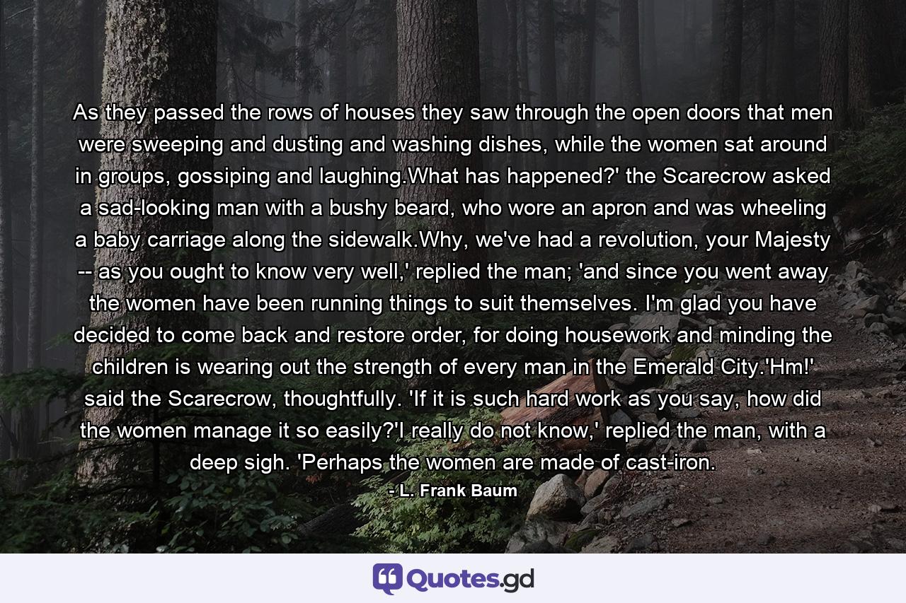 As they passed the rows of houses they saw through the open doors that men were sweeping and dusting and washing dishes, while the women sat around in groups, gossiping and laughing.What has happened?' the Scarecrow asked a sad-looking man with a bushy beard, who wore an apron and was wheeling a baby carriage along the sidewalk.Why, we've had a revolution, your Majesty -- as you ought to know very well,' replied the man; 'and since you went away the women have been running things to suit themselves. I'm glad you have decided to come back and restore order, for doing housework and minding the children is wearing out the strength of every man in the Emerald City.'Hm!' said the Scarecrow, thoughtfully. 'If it is such hard work as you say, how did the women manage it so easily?'I really do not know,' replied the man, with a deep sigh. 'Perhaps the women are made of cast-iron. - Quote by L. Frank Baum