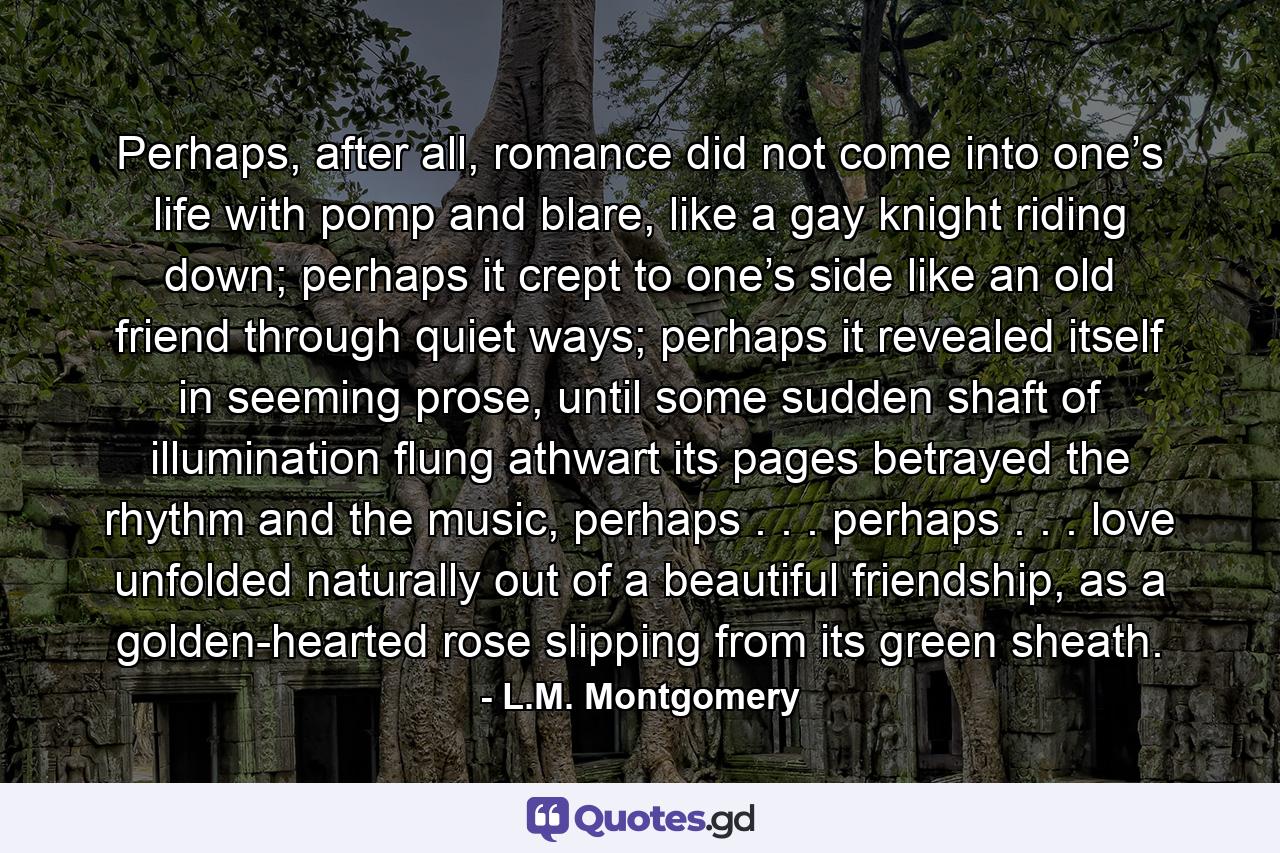 Perhaps, after all, romance did not come into one’s life with pomp and blare, like a gay knight riding down; perhaps it crept to one’s side like an old friend through quiet ways; perhaps it revealed itself in seeming prose, until some sudden shaft of illumination flung athwart its pages betrayed the rhythm and the music, perhaps . . . perhaps . . . love unfolded naturally out of a beautiful friendship, as a golden-hearted rose slipping from its green sheath. - Quote by L.M. Montgomery