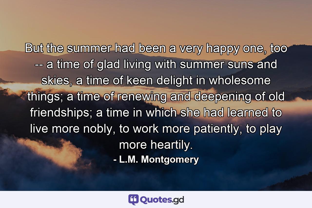 But the summer had been a very happy one, too -- a time of glad living with summer suns and skies, a time of keen delight in wholesome things; a time of renewing and deepening of old friendships; a time in which she had learned to live more nobly, to work more patiently, to play more heartily. - Quote by L.M. Montgomery