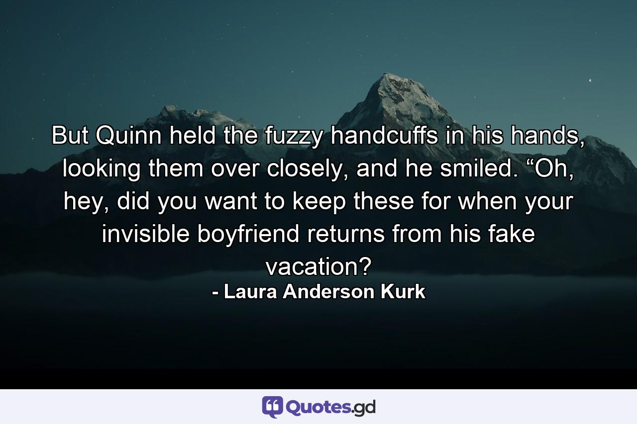 But Quinn held the fuzzy handcuffs in his hands, looking them over closely, and he smiled. “Oh, hey, did you want to keep these for when your invisible boyfriend returns from his fake vacation? - Quote by Laura Anderson Kurk