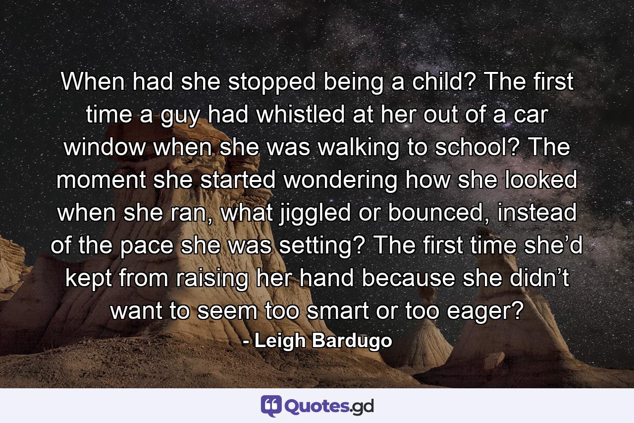 When had she stopped being a child? The first time a guy had whistled at her out of a car window when she was walking to school? The moment she started wondering how she looked when she ran, what jiggled or bounced, instead of the pace she was setting? The first time she’d kept from raising her hand because she didn’t want to seem too smart or too eager? - Quote by Leigh Bardugo