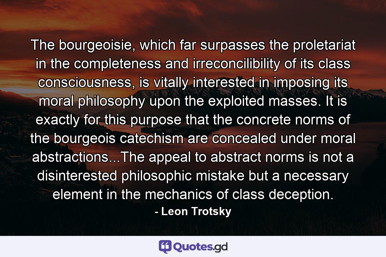 The bourgeoisie, which far surpasses the proletariat in the completeness and irreconcilibility of its class consciousness, is vitally interested in imposing its moral philosophy upon the exploited masses. It is exactly for this purpose that the concrete norms of the bourgeois catechism are concealed under moral abstractions...The appeal to abstract norms is not a disinterested philosophic mistake but a necessary element in the mechanics of class deception. - Quote by Leon Trotsky