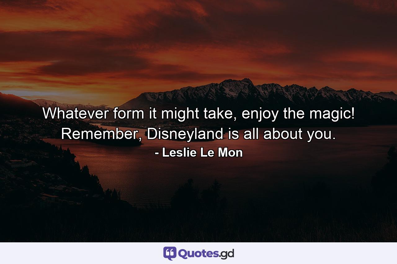 Whatever form it might take, enjoy the magic! Remember, Disneyland is all about you. - Quote by Leslie Le Mon