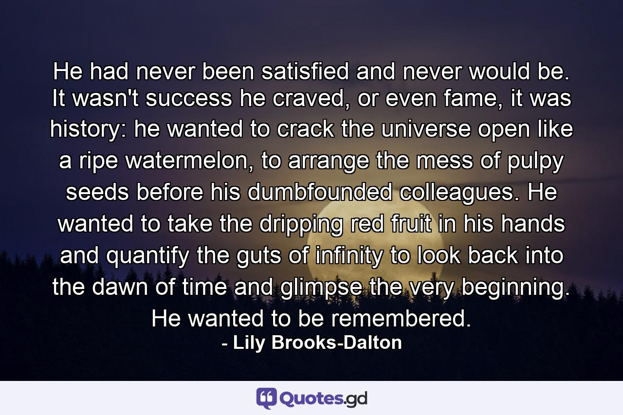 He had never been satisfied and never would be. It wasn't success he craved, or even fame, it was history: he wanted to crack the universe open like a ripe watermelon, to arrange the mess of pulpy seeds before his dumbfounded colleagues. He wanted to take the dripping red fruit in his hands and quantify the guts of infinity to look back into the dawn of time and glimpse the very beginning. He wanted to be remembered. - Quote by Lily Brooks-Dalton