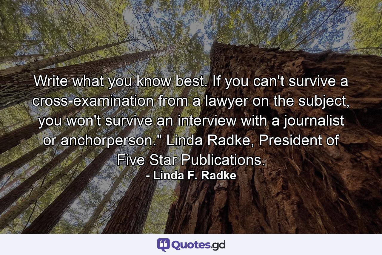 Write what you know best. If you can't survive a cross-examination from a lawyer on the subject, you won't survive an interview with a journalist or anchorperson.