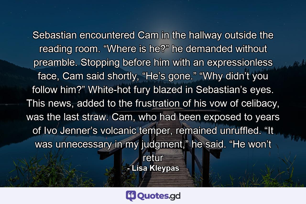 Sebastian encountered Cam in the hallway outside the reading room. “Where is he?” he demanded without preamble. Stopping before him with an expressionless face, Cam said shortly, “He’s gone.” “Why didn’t you follow him?” White-hot fury blazed in Sebastian’s eyes. This news, added to the frustration of his vow of celibacy, was the last straw. Cam, who had been exposed to years of Ivo Jenner’s volcanic temper, remained unruffled. “It was unnecessary in my judgment,” he said. “He won’t retur - Quote by Lisa Kleypas