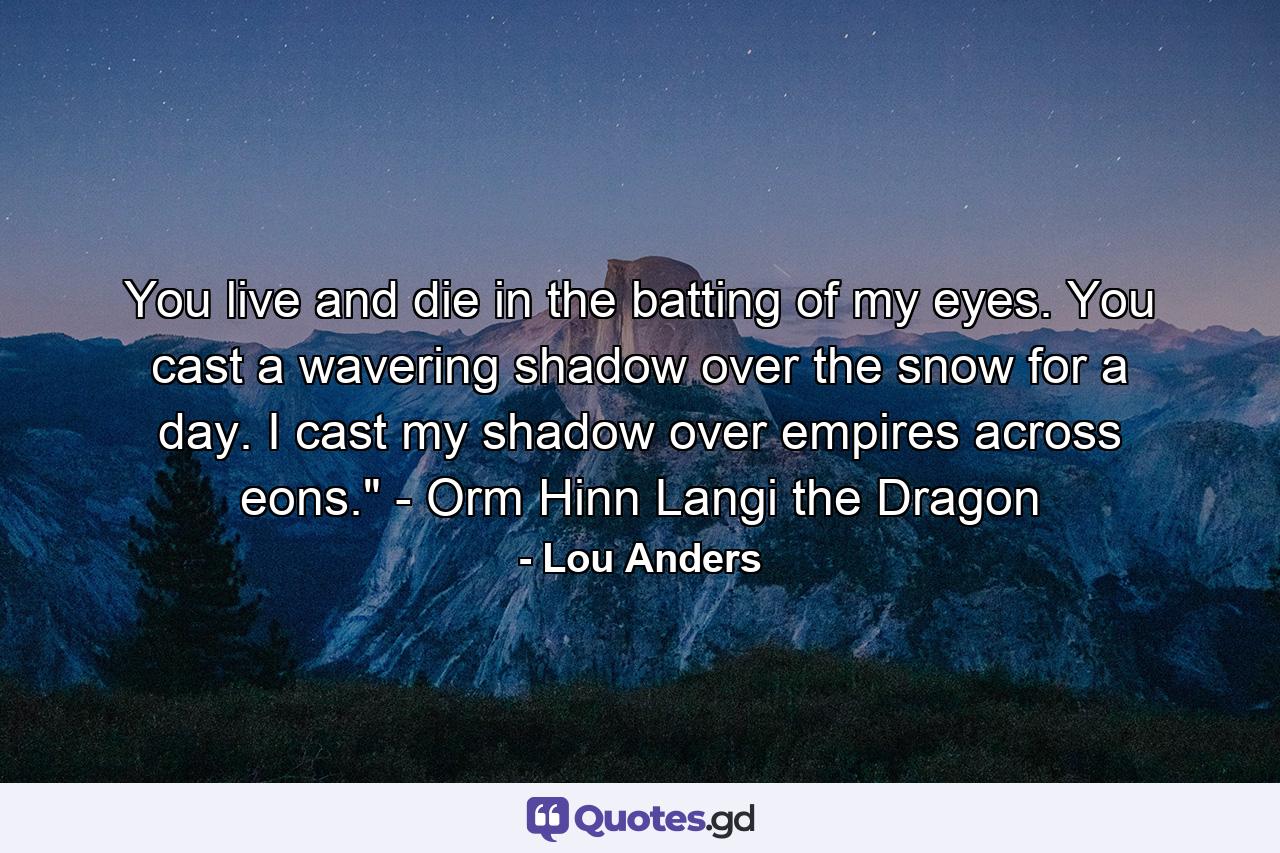 You live and die in the batting of my eyes. You cast a wavering shadow over the snow for a day. I cast my shadow over empires across eons.