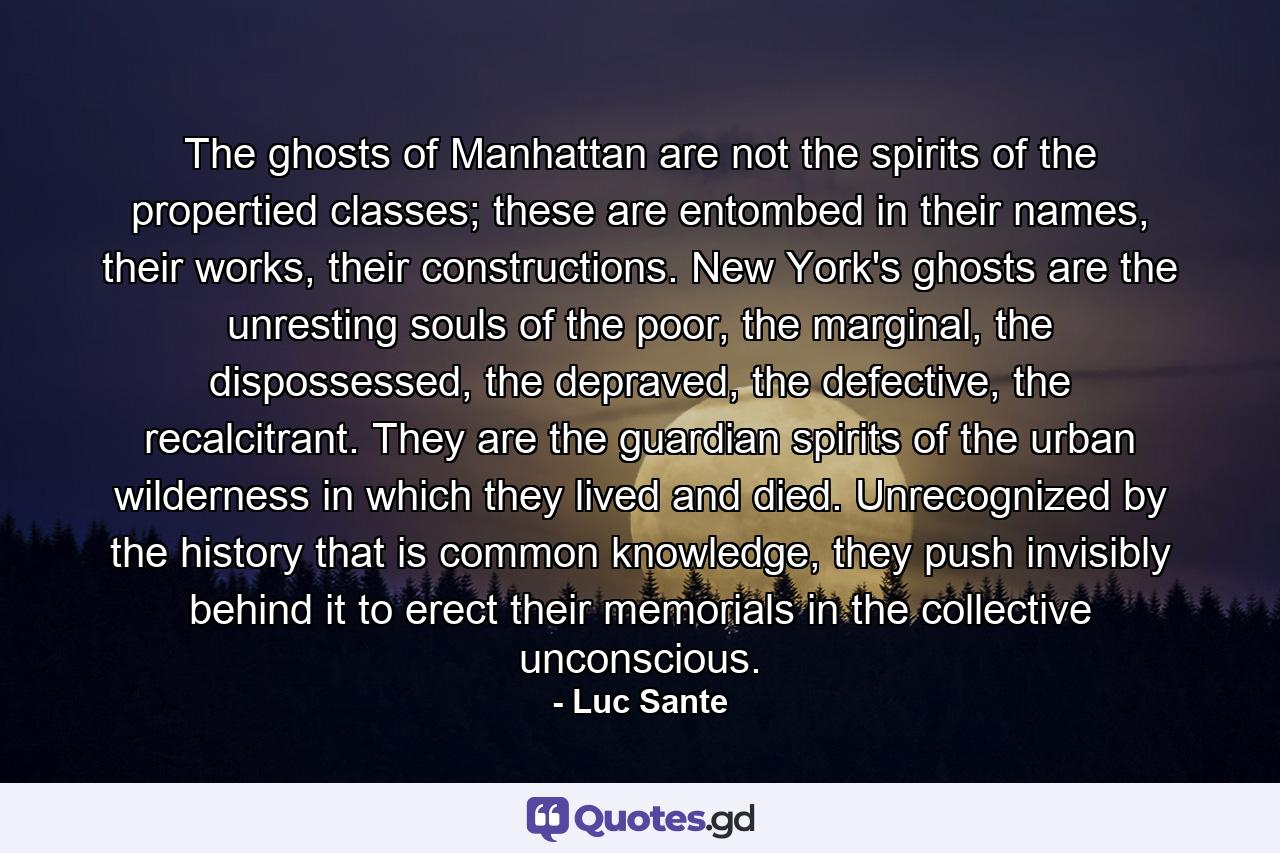 The ghosts of Manhattan are not the spirits of the propertied classes; these are entombed in their names, their works, their constructions. New York's ghosts are the unresting souls of the poor, the marginal, the dispossessed, the depraved, the defective, the recalcitrant. They are the guardian spirits of the urban wilderness in which they lived and died. Unrecognized by the history that is common knowledge, they push invisibly behind it to erect their memorials in the collective unconscious. - Quote by Luc Sante