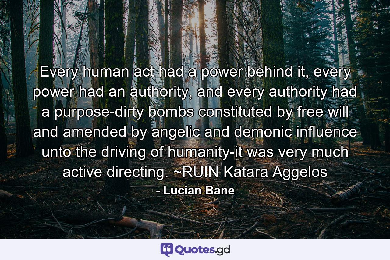 Every human act had a power behind it, every power had an authority, and every authority had a purpose-dirty bombs constituted by free will and amended by angelic and demonic influence unto the driving of humanity-it was very much active directing. ~RUIN Katara Aggelos - Quote by Lucian Bane